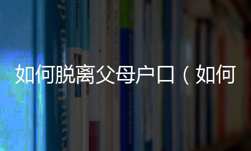 如何脫離父母戶口（如何脫離父子關系）
