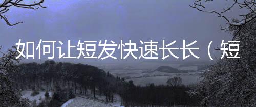 如何讓短發快速長長（短發怎么快速長長）