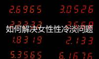 如何解決女性性冷淡問(wèn)題？完美的性生活從這里開(kāi)始
