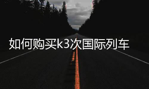 如何購買k3次國際列車的車票（k3次國際列車怎么買票）