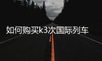 如何購買k3次國際列車的車票（k3次國際列車怎么買票）
