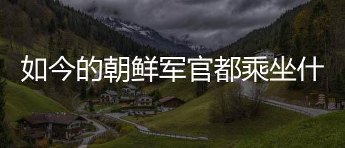 如今的朝鮮軍官都乘坐什么車出行？