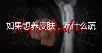 如果想養皮膚，吃什么蔬菜好，這些可助力