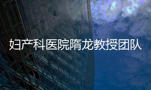 婦產科醫院隋龍教授團隊榮獲上海醫學科技獎一等獎