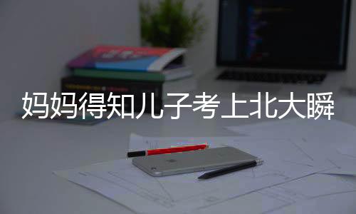 媽媽得知兒子考上北大瞬間愣住隨即笑開花