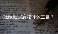 妊娠糖尿病吃什么主食？妊娠糖尿病食譜