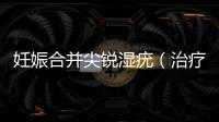 妊娠合并尖銳濕疣（治療方法和注意事項）