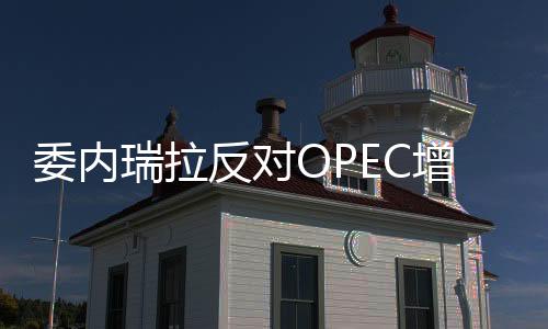 委內(nèi)瑞拉反對(duì)OPEC增產(chǎn)