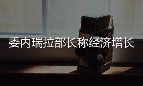 委內(nèi)瑞拉部長稱經(jīng)濟增長放緩或致石油危機