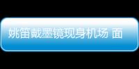 姚笛戴墨鏡現身機場 面無表情一路沉默【娛樂新聞】風尚中國網