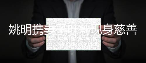 姚明攜妻子葉莉現(xiàn)身慈善晚宴 引座很貼心