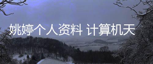 姚婷個人資料 計算機天才少女中考時候還是個學渣