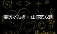 姜煲水泡腳：讓你的雙腳煥發(fā)活力！