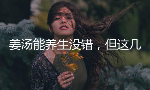 姜湯能養(yǎng)生沒(méi)錯(cuò)，但這幾類(lèi)人最好別喝