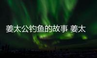 姜太公釣魚的故事 姜太公釣魚故事概括