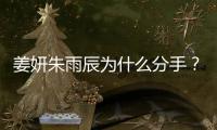 姜妍朱雨辰為什么分手？姜妍朱雨辰在一起多久起底2人分手真實原因