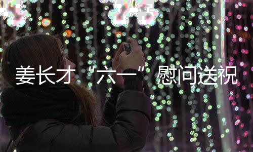 姜長才“六一”慰問送祝福