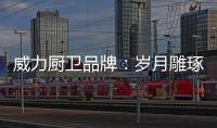 威力廚衛(wèi)品牌：歲月雕琢成模范 技術(shù)為先創(chuàng)品質(zhì)