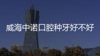 威海中諾口腔種牙好不好?國(guó)內(nèi)連鎖機(jī)構(gòu)