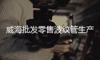 威海批發(fā)零售波紋管生產(chǎn)商