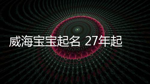 威海寶寶起名 27年起名經驗 國學起名新勢力