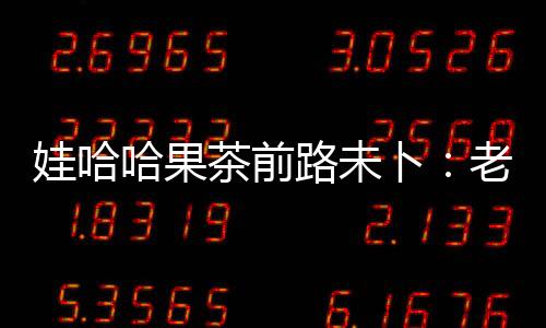 娃哈哈果茶前路未卜：老產品升級乏力經營一路下跌