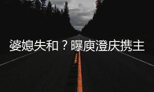 婆媳失和？曝庾澄慶攜主播妻子外出租房