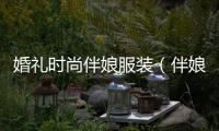 婚禮時尚伴娘服裝（伴娘禮服都有什么風格）