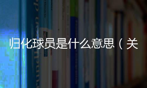 歸化球員是什么意思（關于歸化球員是什么意思的基本情況說明介紹）