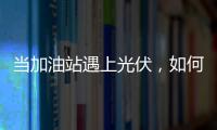 當加油站遇上光伏，如何保證安全打造精品工程