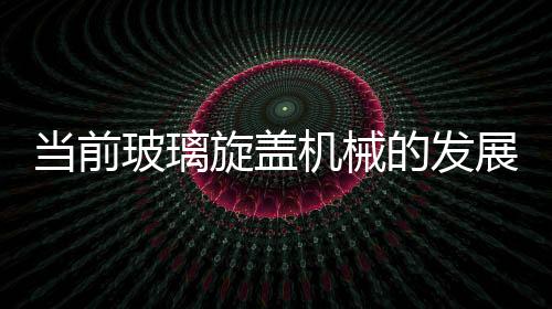 當前玻璃旋蓋機械的發(fā)展趨勢走向,市場研究