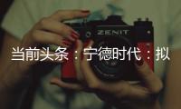 當(dāng)前頭條：寧德時(shí)代：擬不超73.4億歐元匈牙利建廠