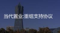 當代置業:重組支持協議費用最后時限已延長至3月24日