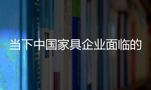 當下中國家具企業(yè)面臨的六大嚴峻挑戰(zhàn)
