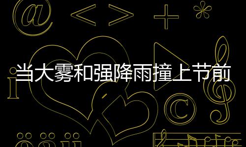 當(dāng)大霧和強(qiáng)降雨撞上節(jié)前春運(yùn)高峰這些地方要注意了！