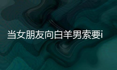 當(dāng)女朋友向白羊男索要iPhone7