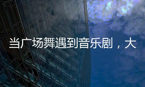 當廣場舞遇到音樂劇，大麥也變得愛玩又會玩了？