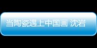當陶瓷遇上中國畫 沈巖：讓每件藝術品成為孤品