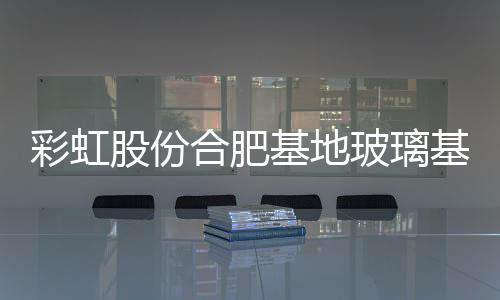 彩虹股份合肥基地玻璃基板良品率已接近設(shè)計(jì),企業(yè)新聞