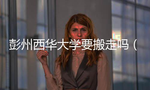 彭州西華大學要搬走嗎（西華大學彭州校區(qū)貼吧）