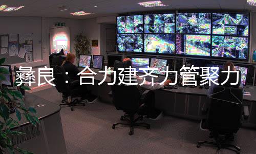 彝良：合力建齊力管聚力愛打造黨員群眾溫暖的“家”