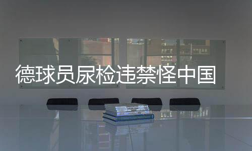 德球員尿檢違禁怪中國(guó) 稱在中國(guó)比賽吃的不干凈