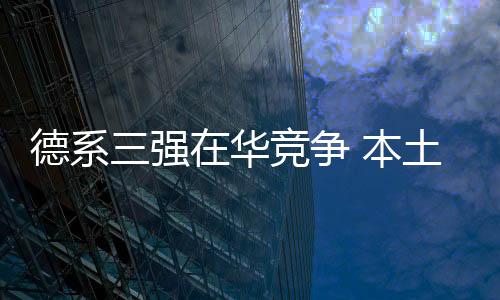 德系三強在華競爭 本土化之外不可忽視