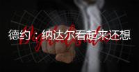 德約：納達爾看起來還想繼續(xù)打，他法網(wǎng)打的比之前大師賽好多了
