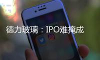 德力玻璃：IPO難掩成長(zhǎng)的煩惱,企業(yè)新聞
