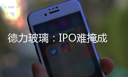 德力玻璃：IPO難掩成長(zhǎng)的煩惱,企業(yè)新聞