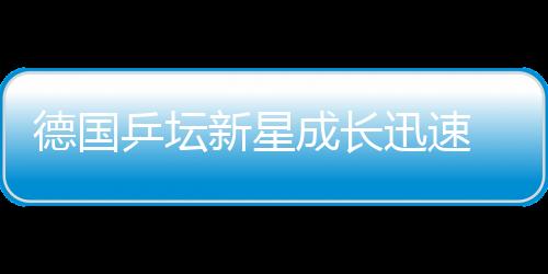 德國(guó)乒壇新星成長(zhǎng)迅速 擔(dān)任奇兵屢做“攔路虎”