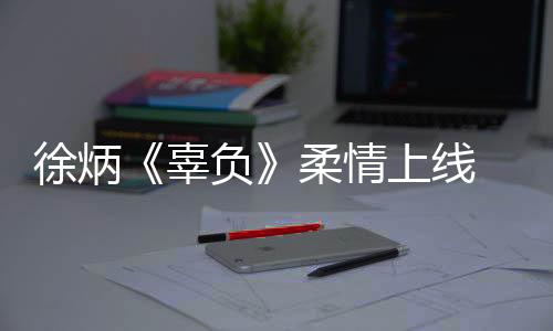 徐炳《辜負》柔情上線 聽愛情中迷人的“辜負”