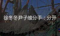 徐冬冬尹子維分手：分開了還是最好的朋友