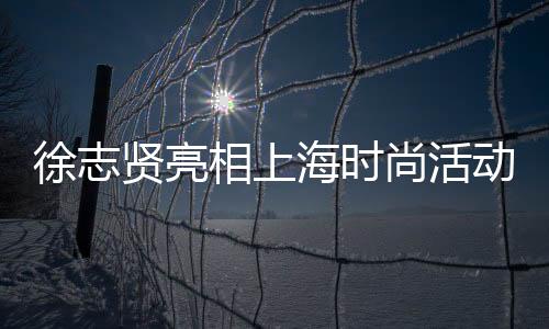 徐志賢亮相上海時(shí)尚活動(dòng) 盡顯時(shí)尚品味